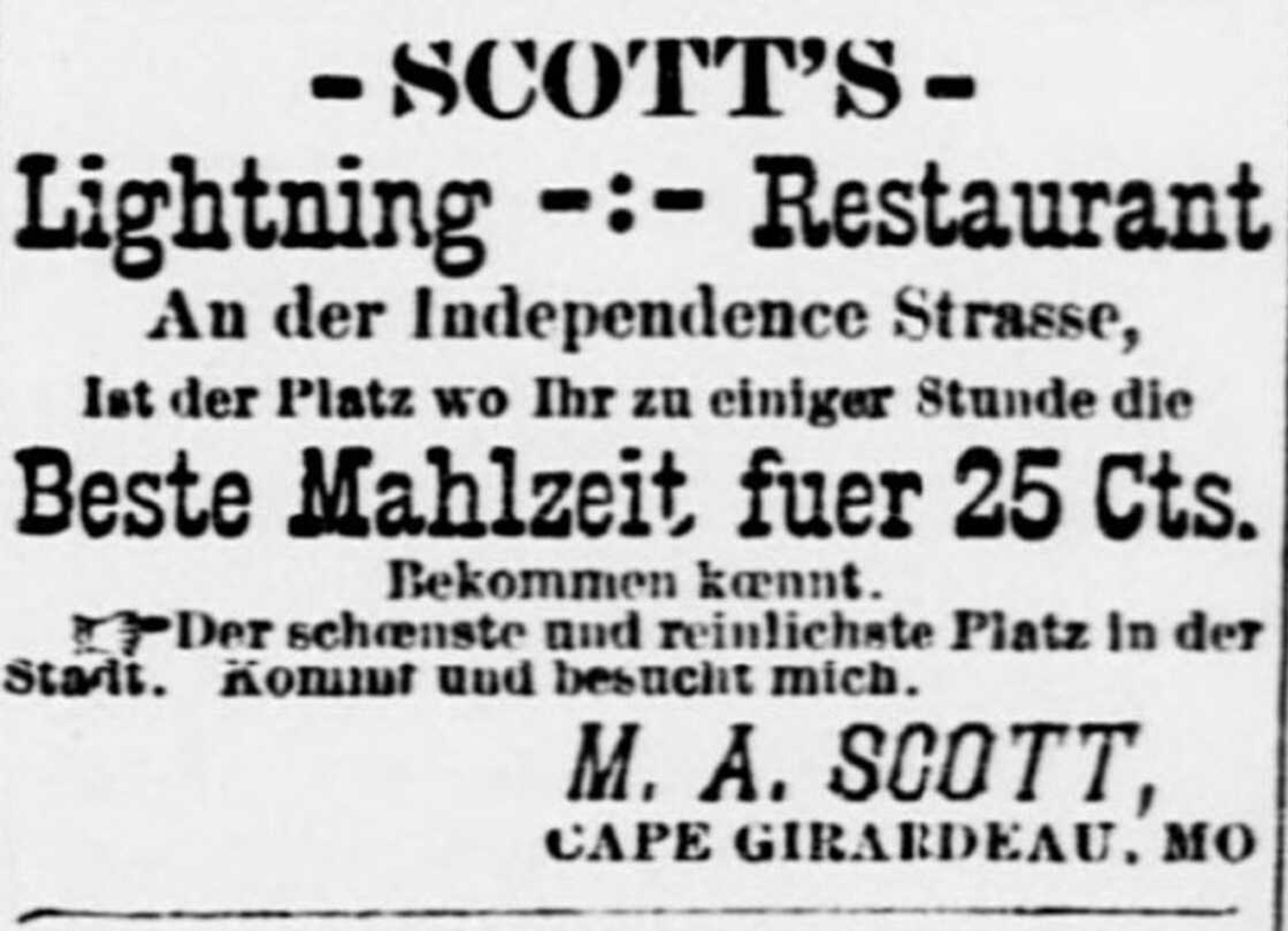 M.A. Scott took out occasional paid advertisements in the Cape Girardeau Democrat, this one from Sept. 3, 1892. While all other ads were in English, curiously, Scott chose vernacular German to lure customers to his restaurant. Translation: Scott's Lightning Restaurant on Independence Street is the place you can get the best meal at any hour for 25 cents. The best-looking and cleanest place in the city. Come and visit me. M.A. Scott, Cape Girardeau. Thanks to Marybeth Niederkorn and Timm Yamnitz for their help in translation.